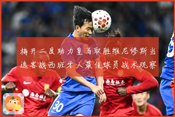 梅开二度助力皇马取胜维尼修斯当选客战西班牙人最佳球员战术观察-深度解析