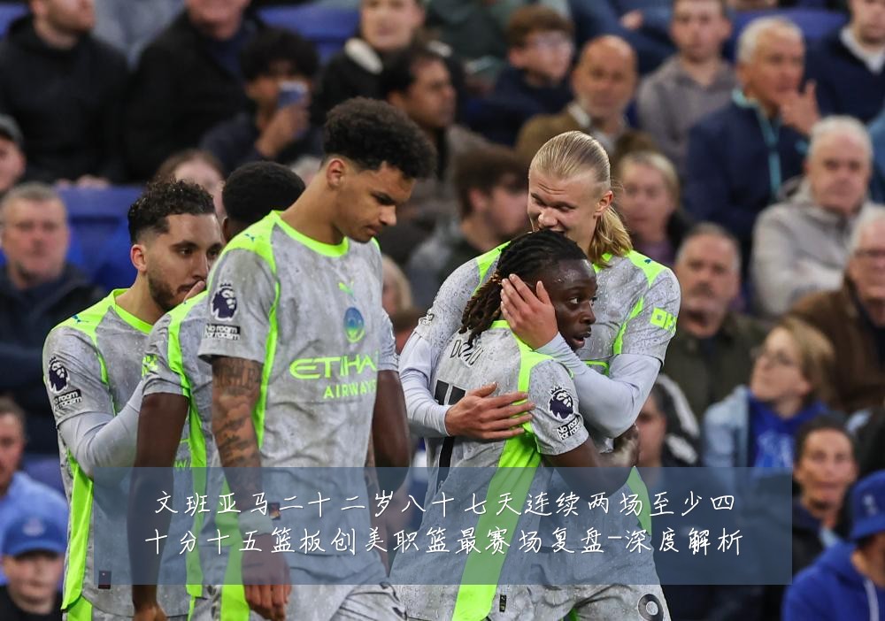 文班亚马二十二岁八十七天连续两场至少四十分十五篮板创美职篮最赛场复盘-深度解析