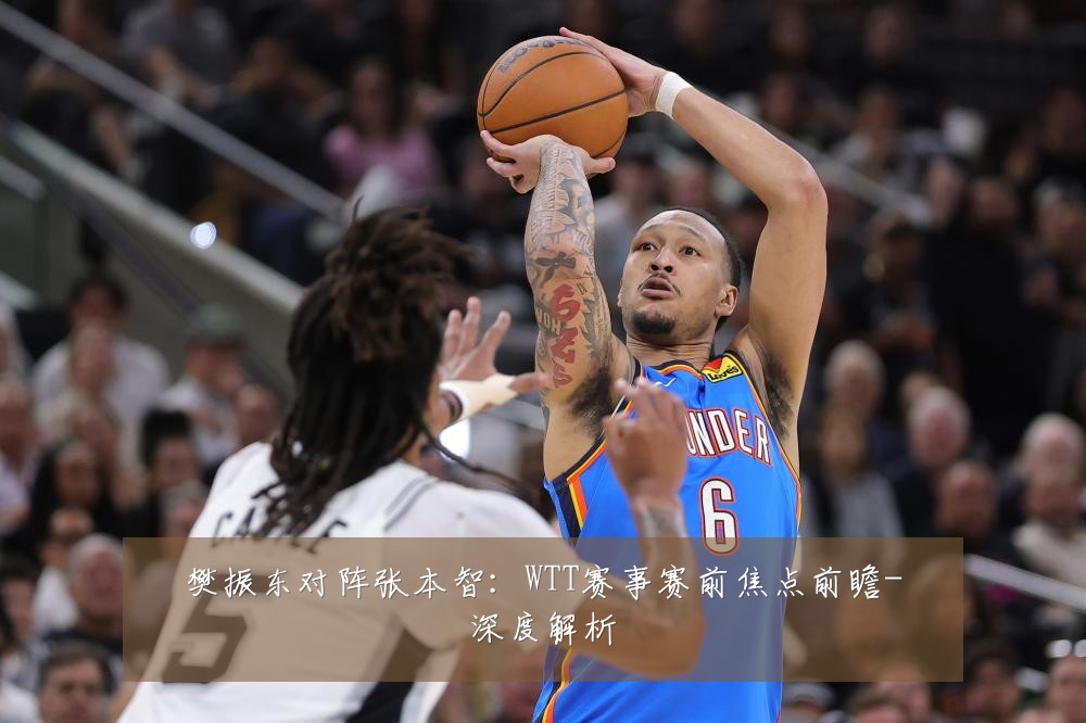 樊振东对阵张本智:WTT赛事赛前焦点前瞻-深度解析